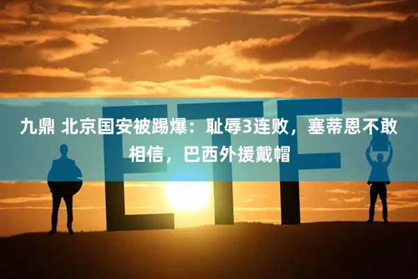 九鼎 北京国安被踢爆：耻辱3连败，塞蒂恩不敢相信，巴西外援戴帽