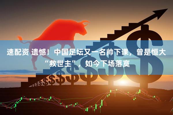 速配资 遗憾！中国足坛又一名帅下课，曾是恒大“救世主”，如今下场落寞