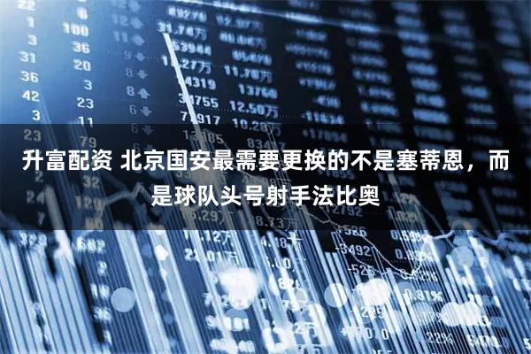 升富配资 北京国安最需要更换的不是塞蒂恩，而是球队头号射手法比奥