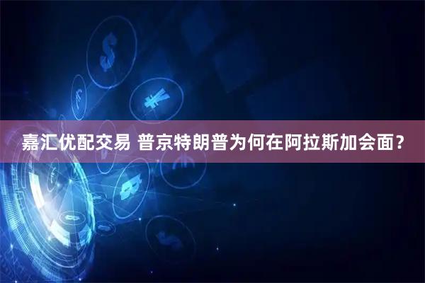 嘉汇优配交易 普京特朗普为何在阿拉斯加会面？
