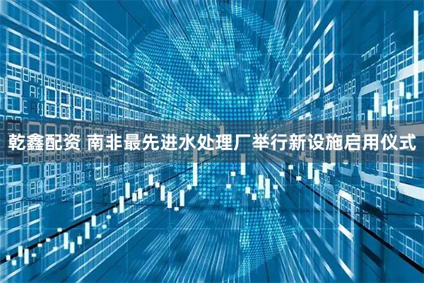 乾鑫配资 南非最先进水处理厂举行新设施启用仪式