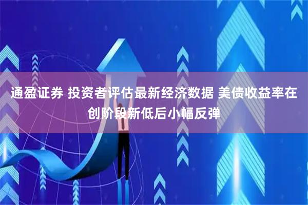 通盈证券 投资者评估最新经济数据 美债收益率在创阶段新低后小幅反弹