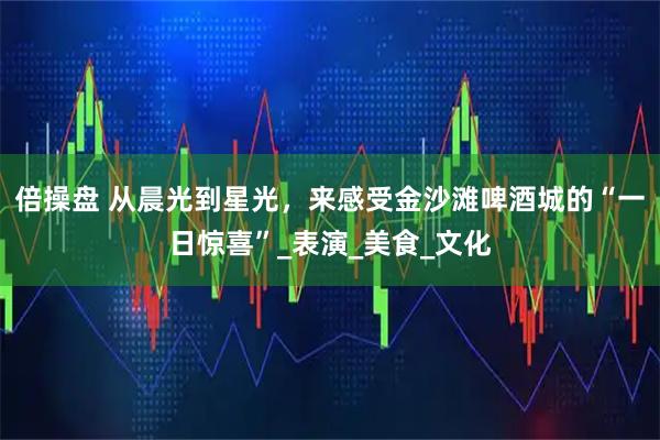 倍操盘 从晨光到星光，来感受金沙滩啤酒城的“一日惊喜”_表演_美食_文化