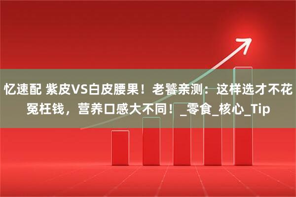 忆速配 紫皮VS白皮腰果！老饕亲测：这样选才不花冤枉钱，营养口感大不同！_零食_核心_Tip