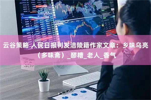 云谷策略 人民日报刊发涪陵籍作家文章：乡味乌亮（多味斋）_醪糟_老人_香气
