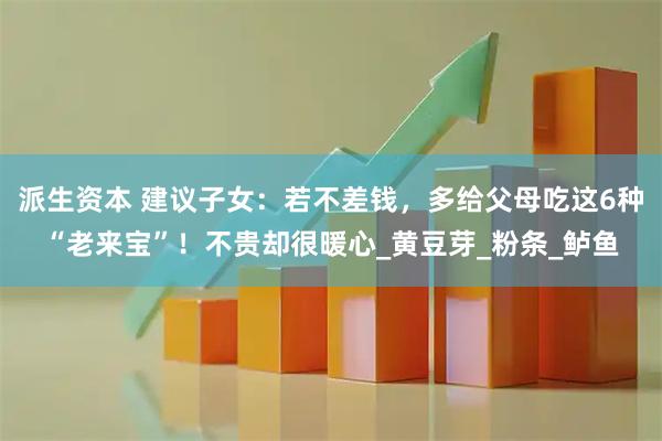 派生资本 建议子女：若不差钱，多给父母吃这6种“老来宝”！不贵却很暖心_黄豆芽_粉条_鲈鱼