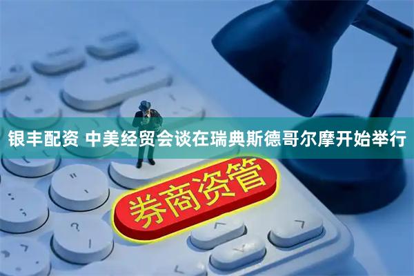 银丰配资 中美经贸会谈在瑞典斯德哥尔摩开始举行