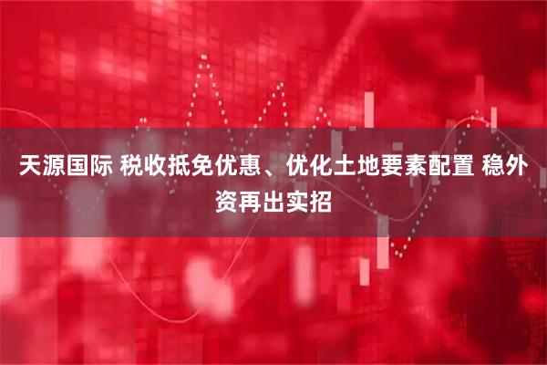 天源国际 税收抵免优惠、优化土地要素配置 稳外资再出实招