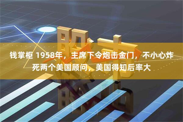 钱掌柜 1958年，主席下令炮击金门，不小心炸死两个美国顾问，美国得知后率大