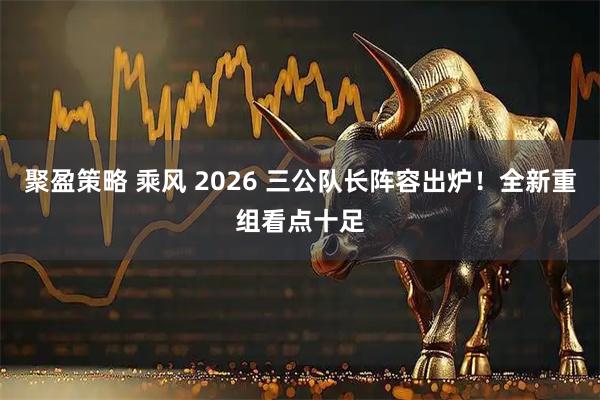 聚盈策略 乘风 2026 三公队长阵容出炉！全新重组看点十足