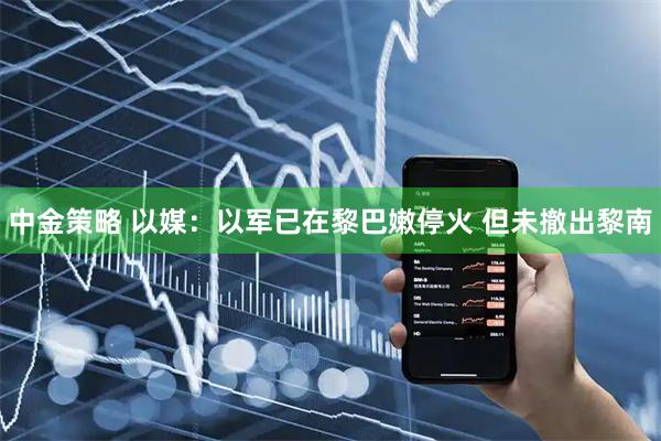 中金策略 以媒：以军已在黎巴嫩停火 但未撤出黎南