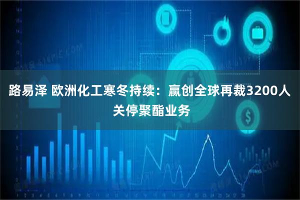 路易泽 欧洲化工寒冬持续：赢创全球再裁3200人 关停聚酯业务