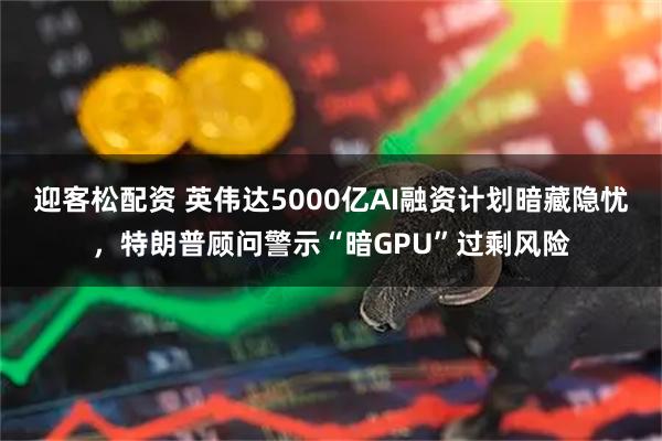 迎客松配资 英伟达5000亿AI融资计划暗藏隐忧，特朗普顾问警示“暗GPU”过剩风险